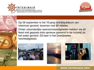 Op 08 september is het 10-jarig bedrijfsjubileum van
Interimair gevierd, tezamen met 80 relaties.
Onder uitzonderlijke weersomstandigheden hebben we dit
feest met gepaste trots opnieuw passend in de huisstijl op
het water gevierd. Dit keer in het Overijsselse
Vechtdalgebied.




                                    WWW.INTERIMAIR.INFO
 