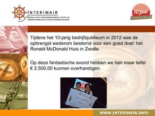 Tijdens het 10-jarig bedrijfsjubileum in 2012 was de
opbrengst wederom bestemd voor een goed doel: het
Ronald McDonald Huis in Zwolle.

Op deze fantastische avond hebben we hen maar liefst
€ 2.500,00 kunnen overhandigen.




                                WWW.INTERIMAIR.INFO
 