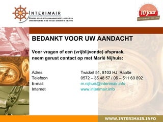 BEDANKT VOOR UW AANDACHT

Voor vragen of een (vrijblijvende) afspraak,
neem gerust contact op met Marlé Nijhuis:


Adres                  Twickel 51, 8103 HJ Raalte
Telefoon               0572 – 35 48 57 / 06 – 511 60 892
E-mail                 m.nijhuis@interimair.info
Internet               www.interimair.info




                                   WWW.INTERIMAIR.INFO
 
