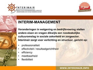INTERIM-MANAGEMENT
Veranderingen in wetgeving en bedrijfsvoering stellen
andere eisen en vragen dikwijls een noodzakelijke
cultuuromslag in sociale zekerheid en zorgsector.
Interimair zorgt voor verlichting en structuur, gericht op:

•   professionaliteit
•   effectiviteit / resultaatgerichtheid
•   efficiency
•   meetbaarheid
•   flexibiliteit


                                           WWW.INTERIMAIR.INFO
 