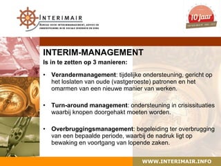 INTERIM-MANAGEMENT
Is in te zetten op 3 manieren:

•   Verandermanagement: tijdelijke ondersteuning, gericht op
    het loslaten van oude (vastgeroeste) patronen en het
    omarmen van een nieuwe manier van werken.

•   Turn-around management: ondersteuning in crisissituaties
    waarbij knopen doorgehakt moeten worden.

•   Overbruggingsmanagement: begeleiding ter overbrugging
    van een bepaalde periode, waarbij de nadruk ligt op
    bewaking en voortgang van lopende zaken.


                                   WWW.INTERIMAIR.INFO
 