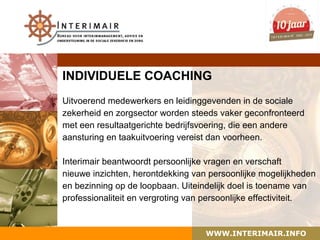 INDIVIDUELE COACHING
Uitvoerend medewerkers en leidinggevenden in de sociale
zekerheid en zorgsector worden steeds vaker geconfronteerd
met een resultaatgerichte bedrijfsvoering, die een andere
aansturing en taakuitvoering vereist dan voorheen.

Interimair beantwoordt persoonlijke vragen en verschaft
nieuwe inzichten, herontdekking van persoonlijke mogelijkheden
en bezinning op de loopbaan. Uiteindelijk doel is toename van
professionaliteit en vergroting van persoonlijke effectiviteit.


                                   WWW.INTERIMAIR.INFO
 
