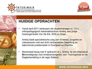 HUIDIGE OPDRACHTEN
•   Vanaf april 2011 werkzaam als clustermanager a.i. t.b.v.
    orthopedagogisch behandelcentrum Ambiq, een jonge
    fusieorganisatie Van De Eik, ZON en Dreei.

    Ambiq biedt specialistische zorg aan kinderen, jongeren en
    volwassenen met een licht verstandelijke beperking en
    bijkomende problematiek in Overijssel en Drenthe.

•   Momenteel bezig met 4e opdracht t.b.v. Ambiq, bij een Intensieve
    Behandelgroep voor kinderen/jongeren, een Trainingshuis en de
    Dagbehandeling in de regio Salland.



                                        WWW.INTERIMAIR.INFO
 