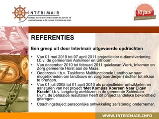 REFERENTIES
Een greep uit door Interimair uitgevoerde opdrachten
•   Van 01 mei 2010 tot 07 april 2011 projectleider e-dienstverlening
    t.b.v. de gemeenten Aalsmeer en Uithoorn.
•   Van december 2010 tot februari 2011 quickscan Werk, Inkomen en
    Zorg gemeente Horst aan de Maas.
•   Onderzoek t.b.v. Taskforce Multifunctionele Landbouw naar
    mogelijkheden om landbouw en zorg(boerderijen) dichter tot elkaar
    te brengen.
•   Van 01 juli 2008 tot 01 april 2010 als projectleider ontwikkelen en
    aansturen van het project ‘Met Kompas Koersen Naar Eigen
    Kracht’ t.b.v. langdurig werklozen in de gemeente Schiedam.
    I.v.m. de behaalde resultaten heeft dit project landelijke bekendheid
    gekregen.
•   Coachingstraject persoonlijke ontwikkeling zelfstandig ondernemer.

                                         WWW.INTERIMAIR.INFO
 