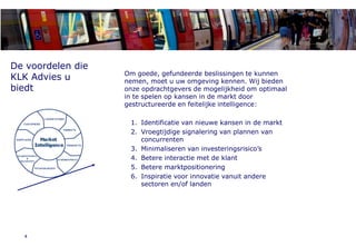 1. About KLK Advies



De voordelen die
                            Om goede, gefundeerde beslissingen te kunnen
KLK Advies u                nemen, moet u uw omgeving kennen. Wij bieden
biedt                       onze opdrachtgevers de mogelijkheid om optimaal
                            in te spelen op kansen in de markt door
                            gestructureerde en feitelijke intelligence:

                             1. Identificatie van nieuwe kansen in de markt
                             2. Vroegtijdige signalering van plannen van
                                concurrenten
                             3. Minimaliseren van investeringsrisico’s
                             4. Betere interactie met de klant
                             5. Betere marktpositionering
                             6. Inspiratie voor innovatie vanuit andere
                                sectoren en/of landen




  4
 