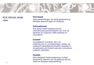 1. About KLK Advies



KLK Advies staat            Fact based
                            Onze aanbevelingen zijn altijd gebaseerd op
voor                        feitelijke waarnemingen en analyses.

                            Internationaal
                            KLK Advies heeft toegang tot een
                            internationaal partnernetwerk van circa 30
                            kantoren en ongeveer 1000 analisten en
                            consultants.

                            Creatief
                            Uw probleem is leidend. Om u te
                            ondersteunen in uw beslissingen, zetten wij
                            maatwerk (bedrijfseconomische) modellen in
                            en gebruiken een breed scala aan innovatieve
                            research methodes.

                            Flexibel
                            Het strategisch beslissingsproces is altijd
                            dynamisch. Daarom zijn wij gefocust op een
  6
                            snelle en flexibele samenwerking.
 