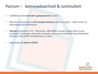 Pactum – betrouwbaarheid & continuïteit
•

ESCROW account: broncode is gedeponeerd bij notaris

•

Alle communicatie gaat via SSL encryptie-protocol, 256 bit encryptie – zelfde manier als
bijvoorbeeld internetbankieren

•

Hosting bij Exception IT B.V. - Referenties: ABN-AMRO, Accepte, Energy Valley, Essent,
Euroborg, FC Groningen, Gemeente Groningen, Kamer van Koophandel Noord-Nederland,
Ministerie VWS, NOM, UPC Nederland, et cetera

•

Gegarandeerde uptime: 99,95%

 