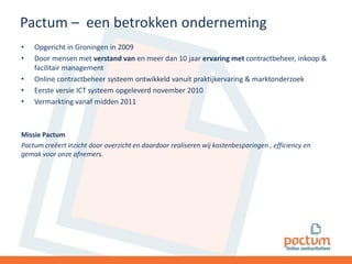 Pactum – een betrokken onderneming
•
•
•
•
•

Opgericht in Groningen in 2009
Door mensen met verstand van en meer dan 10 jaar ervaring met contractbeheer, inkoop &
facilitair management
Online contractbeheer systeem ontwikkeld vanuit praktijkervaring & marktonderzoek
Eerste versie ICT systeem opgeleverd november 2010
Vermarkting vanaf midden 2011

Missie Pactum
Pactum creëert inzicht door overzicht en daardoor realiseren wij kostenbesparingen , efficiency en
gemak voor onze afnemers.

 