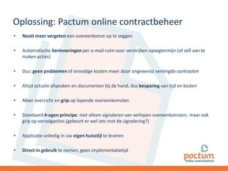 Oplossing: Pactum online contractbeheer
•

Nooit meer vergeten een overeenkomst op te zeggen

•

Automatische herinneringen per e-mail ruim voor verstrijken opzegtermijn (of zelf aan te
maken acties)

•

Dus: geen problemen of onnodige kosten meer door ongewenst verlengde contracten

•

Altijd actuele afspraken en documenten bij de hand, dus besparing van tijd en kosten

•

Meer overzicht en grip op lopende overeenkomsten

•

Standaard 4-ogen principe: niet alleen signaleren van verlopen overeenkomsten, maar ook
grip op vervolgacties (gebeurt er wel iets met de signalering?)

•

Applicatie volledig in uw eigen huisstijl te leveren

•

Direct in gebruik te nemen, geen implementatietijd

 