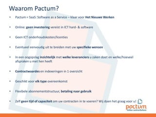 Waarom Pactum?
•

Pactum = SaaS: Software as a Service – klaar voor Het Nieuwe Werken

•

Online: geen investering vereist in ICT hard- & software

•

Geen ICT onderhoudskosten/licenties

•

Eventueel eenvoudig uit te breiden met uw specifieke wensen

•

In een oogopslag inzichtelijk met welke leveranciers u zaken doet en welke/hoeveel
afspraken u met hen heeft

•

Contractwaardes en indexeringen in 1 overzicht

•

Geschikt voor elk type overeenkomst

•

Flexibele abonnementstructuur, betaling naar gebruik

•

Zelf geen tijd of capaciteit om uw contracten in te voeren? Wij doen het graag voor u!

 