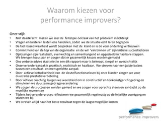 Waarom kiezen voor
                     performance improvers?
Onze stijl:
•   Met daadkracht maken we snel de feitelijke oorzaak van het probleem inzichtelijk
•   Vragen en luisteren leiden ons handelen, zodat we de situatie echt leren begrijpen
•   De fact-based waarheid wordt besproken met de klant en is de voor onderling vertrouwen
•   Commitment van de top van de organisatie en de wil ‘van binnen uit’ zijn kritieke succesfactoren
•   Oplossingen zijn realistisch, evenwichtig en samenhangend en opgedeeld in haalbare stappen.
    We brengen focus aan en zorgen dat er gezamenlijk keuzes worden gemaakt
•   Ons verbeteradvies staat niet in een dik rapport maar is beknopt, simpel en overzichtelijk
•   Onze veranderaanpak is praktisch, realistisch en haalbaar. We streven naar een juiste balans
    tussen een resultaat- en mensgerichte aanpak
•   Door actieve betrokkenheid van de sleutelfunctionarissen bij onze klanten zorgen we voor
    duurzame prestatieverbetering
•   Door actieve coaching buigen we weerstand om in constructief en toekomstgericht gedrag en
    stimuleren we duurzame gedragsverandering
•   We zorgen dat successen worden gevierd en we zorgen voor oprechte steun en aandacht op de
    moeilijke momenten
•   Tijdens het veranderproces reflecteren we gezamenlijk regelmatig op de feitelijke voortgang en
    sturen we bij
•   We streven altijd naar het beste resultaat tegen de laagst mogelijke kosten
 