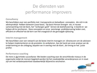 De diensten van
                     performance improvers
Consultancy
We beschikken over een portfolio met transparante en betaalbare concepten, die zich in de
adviespraktijk hebben bewezen (case-base). Op basis hiervan brengen we, in nauwe
samenwerking met de klant, het “verborgen geld” binnen de bedrijfsvoering in beeld en we
helpen dit te verzilveren. Deze concepten en onze jarenlange praktijkervaring leiden snel,
efficiënt en effectief tot de kern van het vraagstuk en de gevraagde oplossing.

Interim management
We beschikken over een netwerk van de beste interim-managers en -directeuren om de adviezen
te helpen implementeren en de prestaties te verbeteren. Aan de hand van onze analyse van de
onderneming en de uitdaging, bepalen we in overleg met de klant , de timing en het juiste
profiel.

Performance coaching
De mens is de kritieke succesfactor. We bieden coaching voor de verschillende niveaus in de
organisatie zodat de mensen begeleid worden bij het noodzakelijke veranderproces en in staat
zijn om het verbeterpotentieel daadwerkelijk blijvend te verzilveren.
 