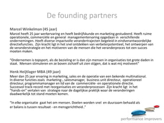 De founding partners
Marcel Winkelman (45 jaar)
Marcel heeft 25 jaar werkervaring en heeft bedrijfskunde en marketing gestudeerd. Heeft ruime
operationele, commerciële en general managementervaring opgedaan in verschillende
ondernemingen. Heeft diverse impactvolle verandertrajecten begeleid in eindverantwoordelijke
directiefuncties. Zijn kracht ligt in het snel ontdekken van verbeterpotentieel, het ontwerpen van
de veranderstrategie en het motiveren van de mensen die het veranderproces tot een succes
moeten maken.

“Ondernemen is topsport, als de bezieling er is dan zijn mensen in organisaties tot grote daden in
staat. Mensen stimuleren en ze boven zichzelf uit zien stijgen, dat is wat mij motiveert”

Henk Heijtlager MBA (49 jaar)
Meer dan 25 jaar ervaring in marketing, sales en de operatie van een bekende multinational.
In diverse functies zoals marketing-, salesmanager, business unit directeur, operationeel
directeur, programmamanager en lid van de commerciële- en operationele directie.
Succesvol track-record met reorganisaties en veranderprocessen Zijn kracht ligt in het
“hands-on” vertalen van strategie naar de dagelijkse praktijk waar de veranderingen
daadwerkelijk tot stand moeten komen.

“In elke organisatie gaat het om mensen. Doelen worden snel en duurzaam behaald als
er balans is tussen resultaat - en mensgerichtheid..”
 