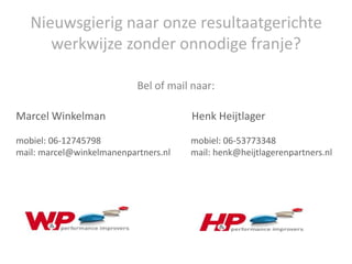 Nieuwsgierig naar onze resultaatgerichte
      werkwijze zonder onnodige franje?

                           Bel of mail naar:

Marcel Winkelman                      Henk Heijtlager

mobiel: 06-12745798                   mobiel: 06-53773348
mail: marcel@winkelmanenpartners.nl   mail: henk@heijtlagerenpartners.nl
 