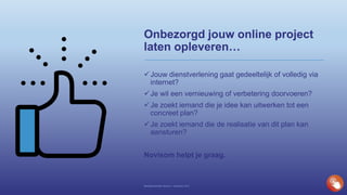 Onbezorgd jouw online project
laten opleveren…
Jouw dienstverlening gaat gedeeltelijk of volledig via
internet?
Je wil een vernieuwing of verbetering doorvoeren?
Je zoekt iemand die je idee kan uitwerken tot een
concreet plan?
Je zoekt iemand die de realisatie van dit plan kan
aansturen?
Novisom helpt je graag.
Bedrijfspresentatie Novisom – December 2016
 