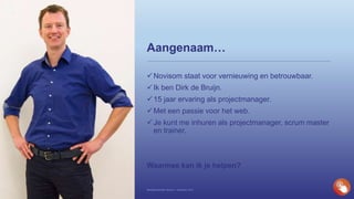 Aangenaam…
Novisom staat voor vernieuwing en betrouwbaar.
Ik ben Dirk de Bruijn.
15 jaar ervaring als projectmanager.
Met een passie voor het web.
Je kunt me inhuren als projectmanager, scrum master
en trainer.
Waarmee kan ik je helpen?
Bedrijfspresentatie Novisom – December 2016
 