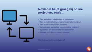 Novisom helpt graag bij online
projecten, zoals…
Een webshop ontwikkelen of verbeteren.
Een e-mailmarketing programma implementeren.
Een klantreviewproces inrichten.
Je business aansluiten op een online platform.
Systemen en dienstverleners selecteren.
Nieuwe bedrijfsprocessen optuigen.
Wat is jouw online uitdaging?
Bedrijfspresentatie Novisom – December 2016
 