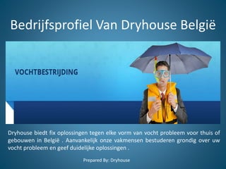 Bedrijfsprofiel Van Dryhouse België
Dryhouse biedt fix oplossingen tegen elke vorm van vocht probleem voor thuis of
gebouwen in België . Aanvankelijk onze vakmensen bestuderen grondig over uw
vocht probleem en geef duidelijke oplossingen .
Prepared By: Dryhouse
 