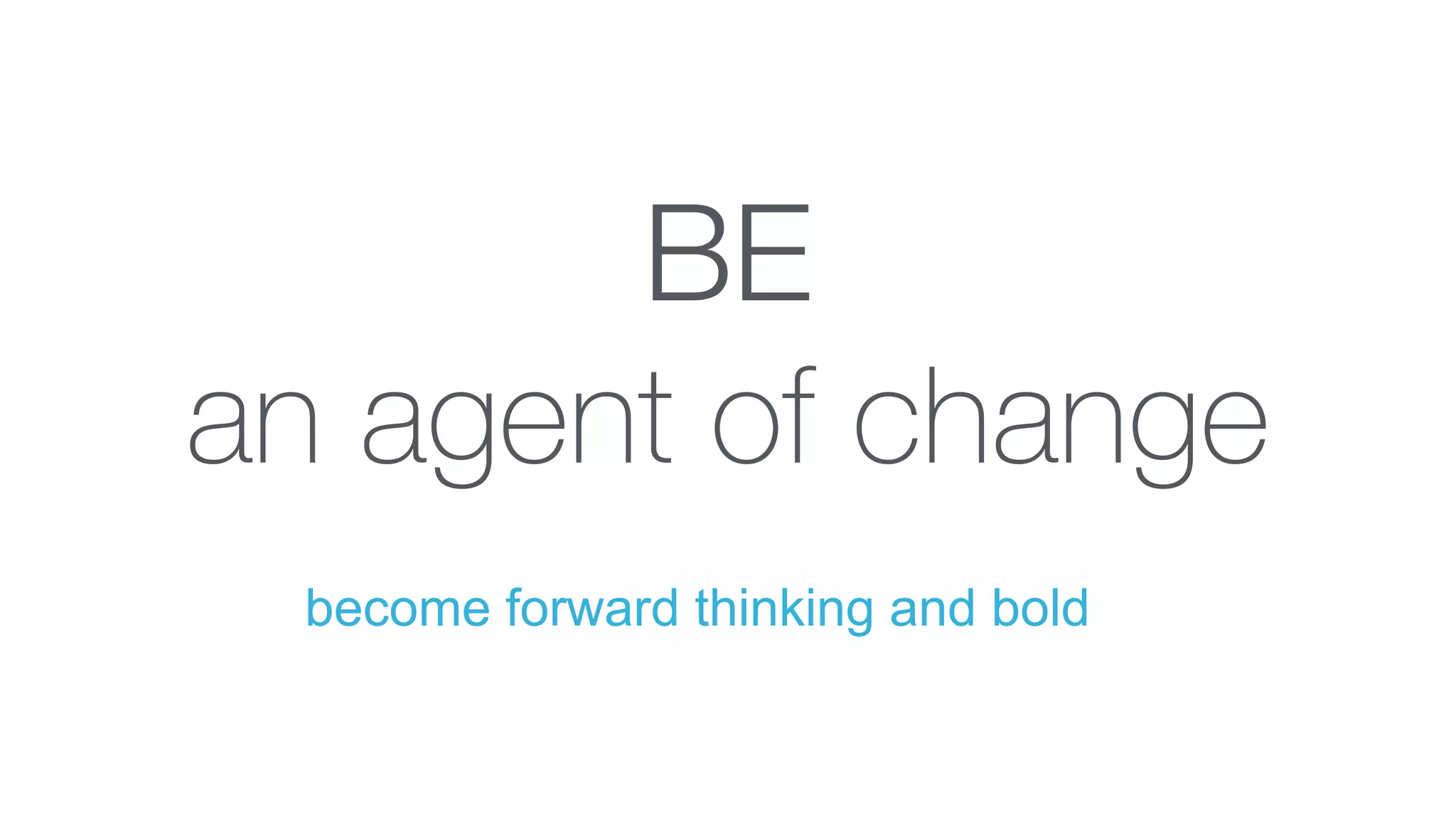 BE
an agent of change
become forward thinking and bold
 