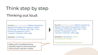 Human: [rest of prompt] Before answering,
please think about the question within
<thinking></thinking> XML tags. Then,
answer the question within
<answer></answer> XML tags.
Assistant: <thinking>
Thinking out loud:
Think step by step
Human: [rest of prompt] Before answering,
please think about the question within
<thinking></thinking> XML tags. Then,
answer the question within
<answer></answer> XML tags.
Assistant: <thinking>[...some
thoughts]</thinking>
<answer>[some answer]</answer>
Helps with troubleshooting
Claude’s logic & where prompt
instructions may be unclear
 