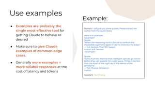 Use examples
● Examples are probably the
single most effective tool for
getting Claude to behave as
desired
● Make sure to give Claude
examples of common edge
cases.
● Generally more examples =
more reliable responses at the
cost of latency and tokens
Human: I will give you some quotes. Please extract the
author from the quote block.
Here is an example:
<example>
Quote:
“When the reasoning mind is forced to confront the
impossible again and again, it has no choice but to adapt.”
― N.K. Jemisin, The Fifth Season
Author: N.K. Jemisin
</example>
Quote:
“Some humans theorize that intelligent species go extinct
before they can expand into outer space. If they're correct,
then the hush of the night sky is the silence of the
graveyard.”
― Ted Chiang, Exhalation
Author:
Assistant: Ted Chiang
Example:
 