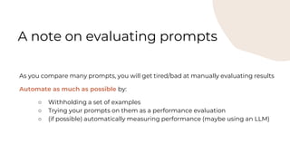 As you compare many prompts, you will get tired/bad at manually evaluating results
Automate as much as possible by:
○ Withholding a set of examples
○ Trying your prompts on them as a performance evaluation
○ (if possible) automatically measuring performance (maybe using an LLM)
A note on evaluating prompts
 