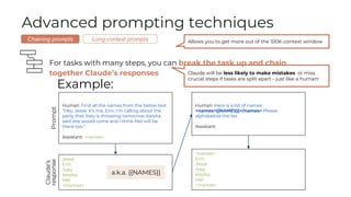 Advanced prompting techniques
For tasks with many steps, you can break the task up and chain
together Claude’s responses
Example:
Human: Find all the names from the below text:
"Hey, Jesse. It's me, Erin. I'm calling about the
party that Joey is throwing tomorrow. Keisha
said she would come and I think Mel will be
there too."
Assistant: <names>
Jesse
Erin
Joey
Keisha
Mel
</names>
Prompt
Claude’s
response
Human: Here is a list of names:
<names>{{NAMES}}</names> Please
alphabetize the list.
Assistant:
a.k.a. {{NAMES}}
<names>
Erin
Jesse
Joey
Keisha
Mel
</names>
Allows you to get more out of the 100K context window
Chaining prompts Long context prompts
Claude will be less likely to make mistakes or miss
crucial steps if tasks are split apart - just like a human!
 