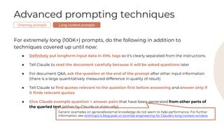 Advanced prompting techniques
For extremely long (100K+) prompts, do the following in addition to
techniques covered up until now:
● Definitely put longform input data in XML tags so it’s clearly separated from the instructions
● Tell Claude to read the document carefully because it will be asked questions later
● For document Q&A, ask the question at the end of the prompt after other input information
(there is a large quantitatively measured difference in quality of result)
● Tell Claude to find quotes relevant to the question first before answering and answer only if
it finds relevant quotes
● Give Claude example question + answer pairs that have been generated from other parts of
the queried text (either by Claude or manually)
Generic examples on general/external knowledge do not seem to help performance. For further
information, see Anthropic’s blog post on prompt engineering for Claude’s long context window
Long context prompts
Chaining prompts
 
