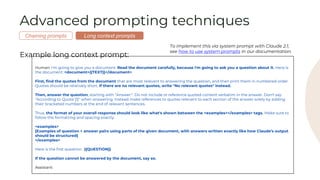 Advanced prompting techniques
Example long context prompt:
Human: I'm going to give you a document. Read the document carefully, because I'm going to ask you a question about it. Here is
the document: <document>{{TEXT}}</document>
First, find the quotes from the document that are most relevant to answering the question, and then print them in numbered order.
Quotes should be relatively short. If there are no relevant quotes, write "No relevant quotes" instead.
Then, answer the question, starting with "Answer:". Do not include or reference quoted content verbatim in the answer. Don't say
"According to Quote [1]" when answering. Instead make references to quotes relevant to each section of the answer solely by adding
their bracketed numbers at the end of relevant sentences.
Thus, the format of your overall response should look like what's shown between the <examples></examples> tags. Make sure to
follow the formatting and spacing exactly.
<examples>
[Examples of question + answer pairs using parts of the given document, with answers written exactly like how Claude’s output
should be structured]
</examples>
Here is the first question: {{QUESTION}}
If the question cannot be answered by the document, say so.
Assistant:
Long context prompts
Chaining prompts
To implement this via system prompt with Claude 2.1,
see how to use system prompts in our documentation.
 