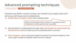 ● Break down complex tasks into multiple steps
● Ask Claude if it understands the task, then tell Claude to recite back the
details of the task to make sure its comprehension is correct
● Give Claude a rubric and ask Claude to rewrite its answers based on the
rubric (get Claude to double check its own output)
Tasks can be performed in series or in parallel (content
moderation is often performed in parallel)
Advanced prompting techniques
Claude’s long (100K+) context window can handle truly complex tasks with
some key techniques and considerations:
Long context prompts
Chaining prompts
 