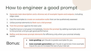 1. Generate task description and a diverse set of example inputs and outputs, including
edge cases
2. Use the examples to create an evaluation suite that can be qualitatively assessed
3. Utilize prompt elements to flesh out a full prompt
4. Test the prompt against the test suite
5. If performance is not great immediately, iterate the prompt by adding examples and rules
to the prompt until you get good performance
6. Refine and decrease prompt elements for efficiency only when your prompt already
works!
How to engineer a good prompt
Bonus:
● Auto-grading: get Claude to grade examples for you
● Auto-example-generation: get Claude to generate more example
inputs for you to increase the size of your test set
 