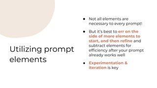 Utilizing prompt
elements
● Not all elements are
necessary to every prompt!
● But it’s best to err on the
side of more elements to
start, and then refine and
subtract elements for
efficiency after your prompt
already works well
● Experimentation &
iteration is key
 