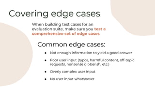 Covering edge cases
When building test cases for an
evaluation suite, make sure you test a
comprehensive set of edge cases
Common edge cases:
● Not enough information to yield a good answer
● Poor user input (typos, harmful content, off-topic
requests, nonsense gibberish, etc.)
● Overly complex user input
● No user input whatsoever
 