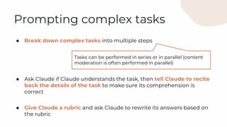 ● Break down complex tasks into multiple steps
● Ask Claude if Claude understands the task, then tell Claude to recite
back the details of the task to make sure its comprehension is
correct
● Give Claude a rubric and ask Claude to rewrite its answers based on
the rubric
Prompting complex tasks
Tasks can be performed in series or in parallel (content
moderation is often performed in parallel)
 