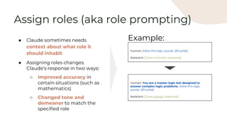 ● Claude sometimes needs
context about what role it
should inhabit
● Assigning roles changes
Claude’s response in two ways:
○ Improved accuracy in
certain situations (such as
mathematics)
○ Changed tone and
demeanor to match the
specified role
Human: Solve this logic puzzle. {{Puzzle}}
Assistant: [Gives incorrect response]
Example:
Human: You are a master logic bot designed to
answer complex logic problems. Solve this logic
puzzle. {{Puzzle}}
Assistant: [Gives correct response]
Assign roles (aka role prompting)
 