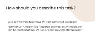 Let’s say we want to remove PII from some text like below:
“Emmanuel Ameisen is a Research Engineer at Anthropic. He
can be reached at 925-123-456 or emmanuel@anthropic.com”
How should you describe this task?
 