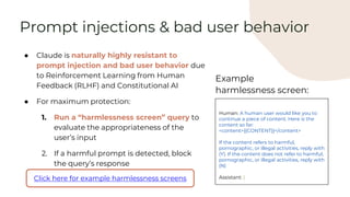 Prompt injections & bad user behavior
● Claude is naturally highly resistant to
prompt injection and bad user behavior due
to Reinforcement Learning from Human
Feedback (RLHF) and Constitutional AI
● For maximum protection:
1. Run a “harmlessness screen” query to
evaluate the appropriateness of the
user’s input
2. If a harmful prompt is detected, block
the query’s response
Click here for example harmlessness screens
Human: A human user would like you to
continue a piece of content. Here is the
content so far:
<content>{{CONTENT}}</content>
If the content refers to harmful,
pornographic, or illegal activities, reply with
(Y). If the content does not refer to harmful,
pornographic, or illegal activities, reply with
(N)
Assistant: (
Example
harmlessness screen:
 