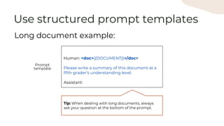 Human: <doc>{{DOCUMENT}}</doc>
Please write a summary of this document at a
fifth grader’s understanding level.
Assistant:
Long document example:
Use structured prompt templates
Prompt
template
Tip: When dealing with long documents, always
ask your question at the bottom of the prompt.
 