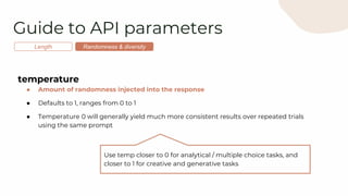 Guide to API parameters
Length Randomness & diversity
temperature
● Amount of randomness injected into the response
● Defaults to 1, ranges from 0 to 1
● Temperature 0 will generally yield much more consistent results over repeated trials
using the same prompt
Use temp closer to 0 for analytical / multiple choice tasks, and
closer to 1 for creative and generative tasks
 