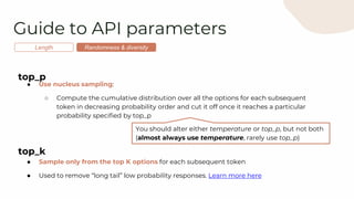 Guide to API parameters
Length Randomness & diversity
top_p
● Use nucleus sampling:
○ Compute the cumulative distribution over all the options for each subsequent
token in decreasing probability order and cut it off once it reaches a particular
probability specified by top_p
top_k
● Sample only from the top K options for each subsequent token
● Used to remove “long tail” low probability responses. Learn more here
You should alter either temperature or top_p, but not both
(almost always use temperature, rarely use top_p)
 