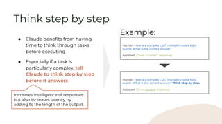 ● Claude benefits from having
time to think through tasks
before executing
● Especially if a task is
particularly complex, tell
Claude to think step by step
before it answers
Human: Here is a complex LSAT multiple-choice logic
puzzle. What is the correct answer?
Assistant: [Gives incorrect response]
Example:
Increases intelligence of responses
but also increases latency by
adding to the length of the output.
Think step by step
Human: Here is a complex LSAT multiple-choice logic
puzzle. What is the correct answer? Think step by step.
Assistant: [Gives correct response]
 