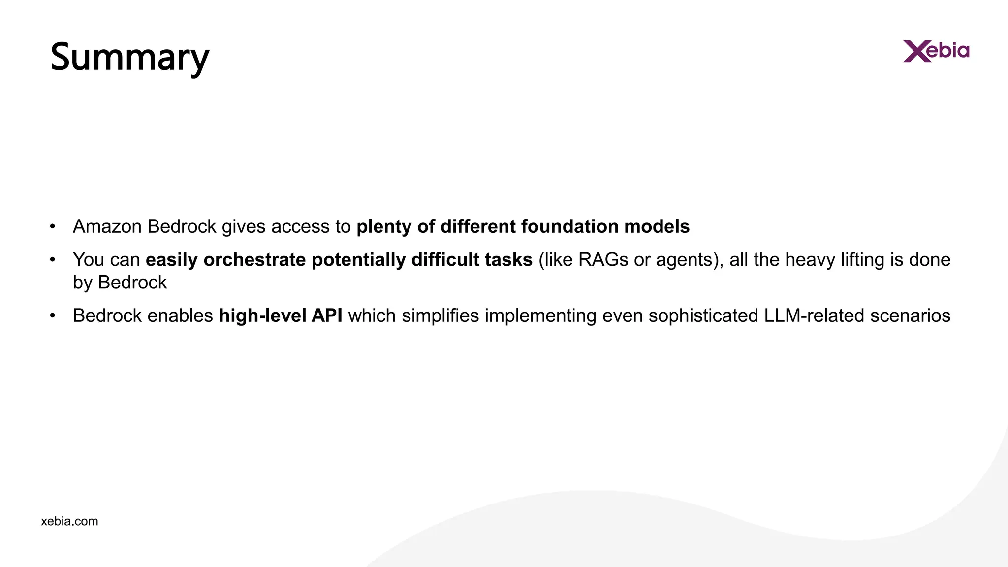 xebia.com
• Amazon Bedrock gives access to plenty of different foundation models
• You can easily orchestrate potentially difficult tasks (like RAGs or agents), all the heavy lifting is done
by Bedrock
• Bedrock enables high-level API which simplifies implementing even sophisticated LLM-related scenarios
Summary
 