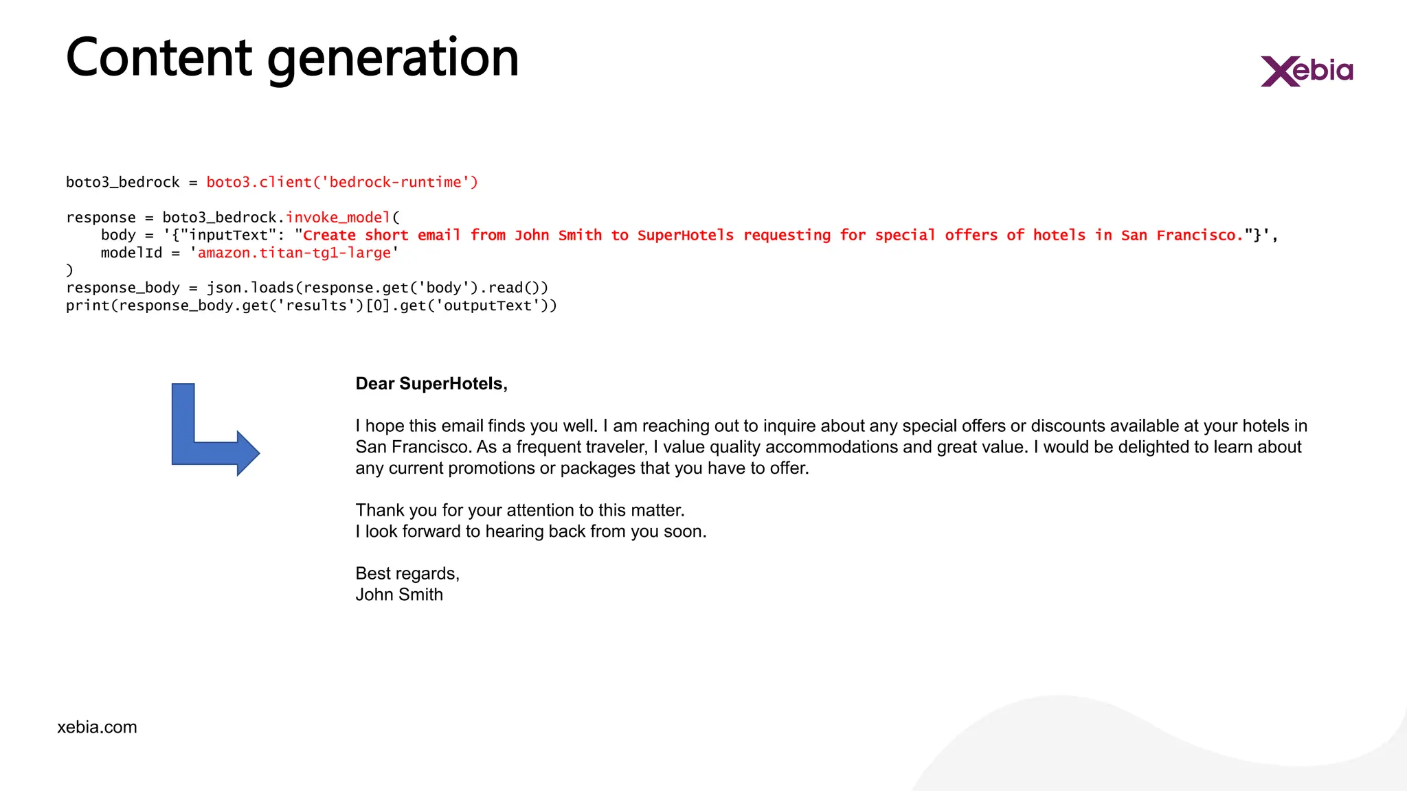 xebia.com
Content generation
boto3_bedrock = boto3.client('bedrock-runtime')
response = boto3_bedrock.invoke_model(
body = '{"inputText": "Create short email from John Smith to SuperHotels requesting for special offers of hotels in San Francisco."}',
modelId = 'amazon.titan-tg1-large'
)
response_body = json.loads(response.get('body').read())
print(response_body.get('results')[0].get('outputText'))
Dear SuperHotels,
I hope this email finds you well. I am reaching out to inquire about any special offers or discounts available at your hotels in
San Francisco. As a frequent traveler, I value quality accommodations and great value. I would be delighted to learn about
any current promotions or packages that you have to offer.
Thank you for your attention to this matter.
I look forward to hearing back from you soon.
Best regards,
John Smith
 