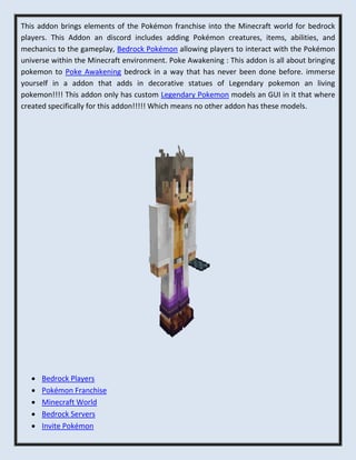 This addon brings elements of the Pokémon franchise into the Minecraft world for bedrock
players. This Addon an discord includes adding Pokémon creatures, items, abilities, and
mechanics to the gameplay, Bedrock Pokémon allowing players to interact with the Pokémon
universe within the Minecraft environment. Poke Awakening : This addon is all about bringing
pokemon to Poke Awakening bedrock in a way that has never been done before. immerse
yourself in a addon that adds in decorative statues of Legendary pokemon an living
pokemon!!!! This addon only has custom Legendary Pokemon models an GUI in it that where
created specifically for this addon!!!!! Which means no other addon has these models.
 Bedrock Players
 Pokémon Franchise
 Minecraft World
 Bedrock Servers
 Invite Pokémon
 