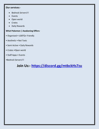 Our services:-
 Bedrock Servers!!!
 Events
 Open world
 Crates
 Daily Rewards
What Pokemon | Awakening Offers:
• Organised • LGBTQ+ Friendly
• Aesthetic • Not Toxic
• Semi Active • Daily Rewards
• Crates •Open world
• Staff Apps • Events
•Bedrock Servers!!!
Join Us:- https://discord.gg/mtbckHs7zu
 