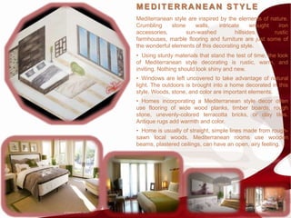 MEDITERRANEAN STYLE
Mediterranean style are inspired by the elements of nature.
Crumbling     stone    walls,    intricate     wrought   iron
accessories,        sun-washed          hillsides,     rustic
farmhouses, marble flooring and furniture are just some of
the wonderful elements of this decorating style.
• Using sturdy materials that stand the test of time, the look
of Mediterranean style decorating is rustic, warm, and
inviting. Nothing should look shiny and new.
• Windows are left uncovered to take advantage of natural
light. The outdoors is brought into a home decorated in this
style. Woods, stone, and color are important elements.
• Homes incorporating a Mediterranean style decor often
use flooring of wide wood planks, timber boards, rough
stone, unevenly-colored terracotta bricks, or clay tiles.
Antique rugs add warmth and color.
• Home is usually of straight, simple lines made from rough-
sawn local woods. Mediterranean rooms use wooden
beams, plastered ceilings, can have an open, airy feeling.
 