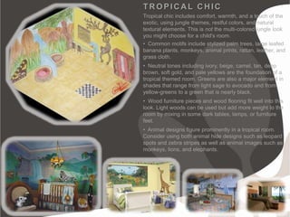 TROPICAL CHIC
Tropical chic includes comfort, warmth, and a touch of the
exotic, using jungle themes, restful colors, and natural
textural elements. This is not the multi-colored jungle look
you might choose for a child's room.
• Common motifs include stylized palm trees, large leafed
banana plants, monkeys, animal prints, rattan, leather, and
grass cloth.
• Neutral tones including ivory, beige, camel, tan, deep
brown, soft gold, and pale yellows are the foundation of a
tropical themed room. Greens are also a major element in
shades that range from light sage to avocado and from
yellow-greens to a green that is nearly black.
• Wood furniture pieces and wood flooring fit well into this
look. Light woods can be used but add more weight to the
room by mixing in some dark tables, lamps, or furniture
feet.
• Animal designs figure prominently in a tropical room.
Consider using both animal hide designs such as leopard
spots and zebra stripes as well as animal images such as
monkeys, lions, and elephants.
 
