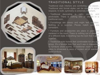 TRADITIONAL STYLE
Traditional style interiors are comforting and classic.
Traditional and formal styles can be similar in some
respects. In both, symmetry is extremely important.
• Traditional decorating is calm, orderly, and
predictable. There is nothing wild or chaotic in a
traditional room.
• Furnishings are classic and might feel outdated.
Nothing is a surprise. Pieces match and are
consistent.
• Furniture and accessories are place in pairs and
centered in the room. There is nothing out of place or
of a different style. Everything has the look that it goes
together.
• Traditional style homes feel comfortable for any age
group. It's a familiar look that you'd see in magazines
or furniture show rooms. A traditional room is not a
place to showcase a piece of modern art or stainless
steel furniture.
 