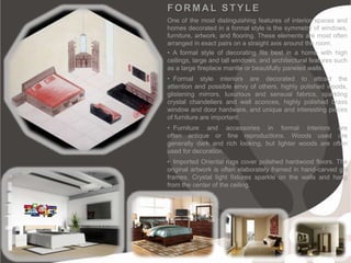 FORMAL STYLE
One of the most distinguishing features of interior spaces and
homes decorated in a formal style is the symmetry of windows,
furniture, artwork, and flooring. These elements are most often
arranged in exact pairs on a straight axis around the room.
• A formal style of decorating fits best in a home with high
ceilings, large and tall windows, and architectural features such
as a large fireplace mantle or beautifully paneled walls.
• Formal style interiors are decorated to attract the
attention and possible envy of others, highly polished woods,
glistening mirrors, luxurious and sensual fabrics, sparkling
crystal chandeliers and wall sconces, highly polished brass
window and door hardware, and unique and interesting pieces
of furniture are important.
• Furniture and accessories in formal interiors are
often antique or fine reproductions. Woods used are
generally dark and rich looking, but lighter woods are often
used for decoration.
• Imported Oriental rugs cover polished hardwood floors. The
original artwork is often elaborately framed in hand-carved gilt
frames. Crystal light fixtures sparkle on the walls and hang
from the center of the ceiling.
 