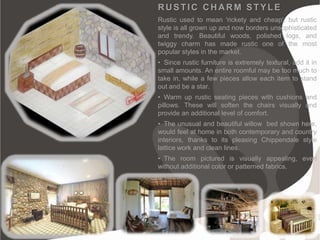 RUSTIC CHARM STYLE
Rustic used to mean 'rickety and cheap', but rustic
style is all grown up and now borders unsophisticated
and trendy. Beautiful woods, polished logs, and
twiggy charm has made rustic one of the most
popular styles in the market.
• Since rustic furniture is extremely textural, add it in
small amounts. An entire roomful may be too much to
take in, while a few pieces allow each item to stand
out and be a star.
• Warm up rustic seating pieces with cushions and
pillows. These will soften the chairs visually and
provide an additional level of comfort.
• The unusual and beautiful willow bed shown here,
would feel at home in both contemporary and country
interiors, thanks to its pleasing Chippendale style
lattice work and clean lines.
• The room pictured is visually appealing, even
without additional color or patterned fabrics.
 